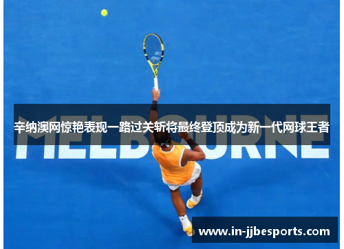 辛纳澳网惊艳表现一路过关斩将最终登顶成为新一代网球王者