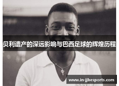 贝利遗产的深远影响与巴西足球的辉煌历程 贝利遗产的深远影响与巴西足球的辉煌历程