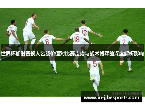 世界杯加时赛换人名额价值对比赛走势与战术博弈的深度解析影响 世界杯加时赛换人名额价值对比赛走势与战术博弈的深度解析影响
