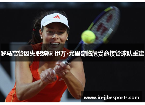 罗马高管因失职辞职 伊万·尤里奇临危受命接管球队重建