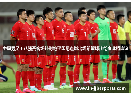 中国男足十八强赛客场补时绝平印尼点燃出线希望球迷彻夜沸腾热议